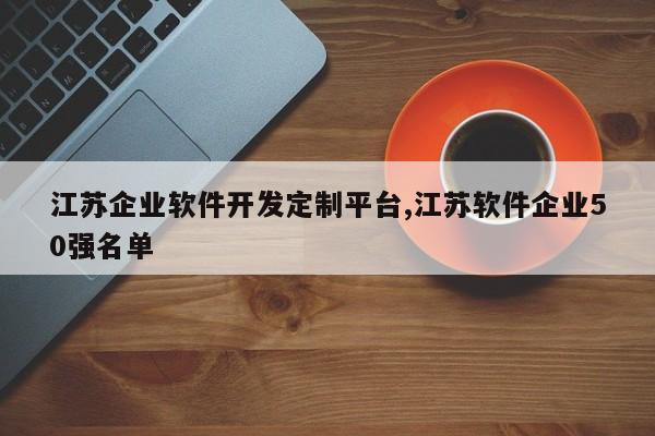 江苏企业软件开发定制平台,江苏软件企业50强名单